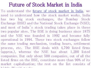 Future of Stock Market in India
To understand the future of stock market in India, we
need to understand how the stock market works. India
has two big stock exchanges, the Bombay Stock
Exchange (BSE) and the National Stock Exchange (NSE);
and most of India’s stock trading takes place in these
two popular sites. The BSE is doing business since 1875
and the NSE was founded in 1992 and became fully
operational in 1994. These two stock exchanges follow
the same trading mechanism, trading hours, settlement
process, etc. The BSE deals with 4,700 listed firms
(approx.), whereas the NSE has about 1,200 listed
companies. But only about 500 companies, out of all the
listed firms on the BSE, constitute more than 90% of its
market capitalization; the rest on the list consists of
 