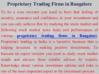 Proprietary Trading Firms in Bangalore
To be a wise investor you need to have that feeling of
security, assurance and confidence in your investment and
you can only achieve that by studying the stock market and
following stock market news India and performances of
various proprietary trading firms in Bangalore.
Proprietary trading in India is a lucrative business that is
helping investors in making positive investments. To
become an expert investor you need to study stock market
trends and advices from reliable advices by experts.
Knowledge about various investment options and risks is
one of the most important aspect in the investment process.
 