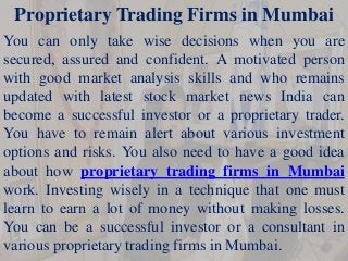 Proprietary Trading Firms in Mumbai
You can only take wise decisions when you are
secured, assured and confident. A motivated person
with good market analysis skills and who remains
updated with latest stock market news India can
become a successful investor or a proprietary trader.
You have to remain alert about various investment
options and risks. You also need to have a good idea
about how proprietary trading firms in Mumbai
work. Investing wisely in a technique that one must
learn to earn a lot of money without making losses.
You can be a successful investor or a consultant in
various proprietary trading firms in Mumbai.
 