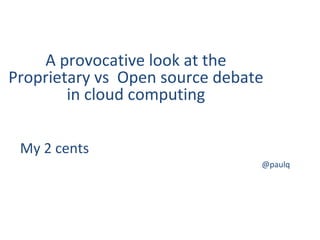 My 2 cents
@paulq
A provocative look at the
Proprietary vs Open source debate
in cloud computing
 