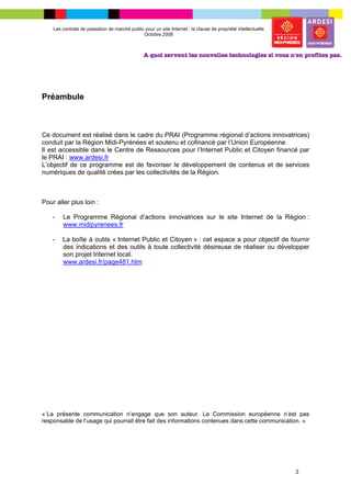 Les contrats de passation de marché public pour un site Internet : la clause de propriété intellectuelle
                                              Octobre 2008




Préambule



Ce document est réalisé dans le cadre du PRAI (Programme régional d’actions innovatrices)
conduit par la Région Midi-Pyrénées et soutenu et cofinancé par l’Union Européenne.
Il est accessible dans le Centre de Ressources pour l’Internet Public et Citoyen financé par
le PRAI : www.ardesi.fr
L’objectif de ce programme est de favoriser le développement de contenus et de services
numériques de qualité crées par les collectivités de la Région.



Pour aller plus loin :

    -   Le Programme Régional d’actions innovatrices sur le site Internet de la Région :
        www.midipyrenees.fr

    -   La boîte à outils « Internet Public et Citoyen » : cet espace a pour objectif de fournir
        des indications et des outils à toute collectivité désireuse de réaliser ou développer
        son projet Internet local.
        www.ardesi.fr/page481.htm




« La présente communication n’engage que son auteur. La Commission européenne n’est pas
responsable de l’usage qui pourrait être fait des informations contenues dans cette communication. »




                                                                                                               2
 