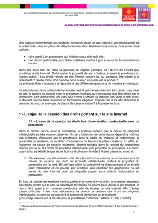 Les contrats de passation de marché public pour un site Internet : la clause de propriété intellectuelle
                                              Octobre 2008




Une collectivité territoriale qui souhaite mettre en place un site Internet (site institutionnel de
la collectivité, mise en place de télé-procédures et/ou télé-services) aura le choix entre deux
options :

    •   faire appel à un prestataire qui réalisera pour elle ledit site ;
    •   recruter un webmestre qui créera, installera, mettra à jour et assurera la maintenance
        du site.

Dans les deux cas, se pose la question du régime juridique de l’œuvre de l’esprit que
constitue le site Internet. Doit-il rester la propriété de son créateur, à savoir le prestataire ou
l’agent public ? Les droits relatifs au site Internet doivent-ils, au contraire, être cédés à la
collectivité ? Quelle forme doit prendre cette cession et quelle est la portée ?
La présente fiche s’attachera à répondre à ces différentes questions de manière synthétique.

Le site Internet d’une collectivité territoriale ne doit pas nécessairement être cédé, mais dans
ce cas, la rupture du contrat avec le prestataire implique qu’il ne pourra plus être utilisé par la
collectivité. Les collectivités ont donc tout intérêt à prévoir la cession des droits à leur profit,
et doivent pour se faire respecter un formalisme exigeant, imposé par la loi. Afin d’illustrer la
cession de droit, un exemple de clause de cession est joint à la présente fiche.


1 - L’enjeu de la cession des droits portant sur le site Internet
        1.1 - L’enjeu de la cession de droits lors d’une relation contractuelle avec un
        prestataire

Dans le contrat conclu avec le prestataire, la pratique montre que la clause de propriété
intellectuelle est très souvent absente. Or, de la rédaction de cette clause dépend la maîtrise
des créations effectuées par le prestataire dans le cadre du marché et, notamment, la
possibilité de réutiliser, de modifier, d’adapter ou de traduire lesdites créations. En effet, en
l’absence de clause de cession expresse, dûment rédigée dans le respect du formalisme
imposé par la loi, les droits de propriété intellectuelle sont propriété du prestataire. Le client,
quant à lui, ne bénéficie que d’une licence d’utilisation limitée à l’objet prévue au marché.

        Par exemple : un site Internet créé dans le cadre d’un marché ne comportant pas de
        clause de cession de droit de propriété intellectuelle restera la propriété du
        prestataire qui l’a créé. En tant que client, la collectivité ne disposera que d’un simple
        droit d’utilisation et ne pourra, par exemple, pas réutiliser les graphismes ou les
        textes du site Internet pour sa plaquette papier sans obtenir l’autorisation du
        prestataire.

En cas de rupture des relations contractuelles et à moins d’avoir prévu une cession expresse
des droits portant sur le site, la collectivité territoriale ne pourra plus utiliser le site Internet, et
devra faire appel à un nouveau prestataire, afin de recréer un site Internet. Afin d’éviter
toutes difficultés, il est donc nécessaire de prévoir la cession des droits de propriété
intellectuelle, au sein du contrat liant la collectivité territoriale au prestataire.
[Voir jurisprudence sur la faculté pour le prestataire d’interdire : Affaire TT Car Transit1]

1
 Tribunal de Grande Instance de Paris, Ordonnance de référé du 10 avril 2002 / Société TT Car Transit France /
José V.
                                                                                                         3
 