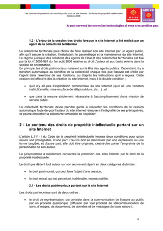 Les contrats de passation de marché public pour un site Internet : la clause de propriété intellectuelle
                                              Octobre 2008




        1.2 - L’enjeu de la cession des droits lorsque le site Internet a été réalisé par un
        agent de la collectivité territoriale

La collectivité territoriale peut choisir de faire réaliser son site Internet par un agent public,
afin qu’il assure la création, l’installation, le paramétrage et la maintenance du site Internet.
Le régime juridique des créations des agents de l’état et des collectivités territoriales est fixé
par la loi n° 2006-961 du 1er août 2006 relative au droit d'auteur et aux droits voisins dans la
société de l'information.
En principe, les droits patrimoniaux naissent sur la tête des agents publics. Cependant, il y a
transfert automatique au bénéfice de la collectivité chaque fois que l’œuvre est créée par
l’agent dans l’exercice de ses fonctions, ou d’après les instructions qu’il a reçues. Cette
cession est effective dès la création du site Internet, mais à la double condition :

   •    qu’il n’y ait pas d’exploitation commerciale du site Internet (qu’il ait une vocation
        institutionnelle, mise en place de téléprocédure, etc…) ; et

   •    que dans la mesure strictement nécessaire à l’accomplissement d’une mission de
        service public.

La collectivité territoriale devra prendre garde à respecter les conditions de la cession
automatique faute de quoi l’auteur du site Internet retrouvera l’intégralité de ses prérogatives,
et pourra empêcher la collectivité territoriale de l’exploiter.


2 - Le contenu des droits de propriété intellectuelle portant sur un
     site Internet
L’article L.111–1 du Code de la propriété intellectuelle impose deux conditions pour qu’un
œuvre soit protégeable. D’une part, l’œuvre doit se manifester par une expression ou une
forme tangible, et d’autre part, elle doit être originale, c'est-à-dire porter l’empreinte de la
personnalité de son auteur.

La jurisprudence a rapidement consacrée la protection des sites Internet par le droit de la
propriété intellectuelle.

Le droit que détient tout auteur sur son œuvre est réparti en deux catégories distinctes :

   •    le droit patrimonial, qui peut faire l’objet d’une cession,

   •    le droit moral, qui est perpétuel, inaliénable, imprescriptible.

        2.1 - Les droits patrimoniaux portant sur le site Internet

Les droits patrimoniaux sont de deux ordres :

   •    le droit de représentation, qui consiste dans la communication de l’œuvre au public
        par un procédé quelconque (diffusion par tout procédé de télécommunication de
        sons, d’images, de documents, de données et de messages de toute nature) ;



                                                                                                               4
 