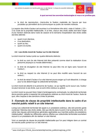 Les contrats de passation de marché public pour un site Internet : la clause de propriété intellectuelle
                                                Octobre 2008




      •   le droit de reproduction, c'est-à-dire la fixation matérielle de l’œuvre par tous
          procédés qui permettent de la communiquer au public de manière indirecte.

La cession des droits d’auteur est soumise à un formalisme très strict, visée à l’article L.131–
3 du Code de la propriété intellectuelle. A ce titre, chacun des droits cédés doit faire l’objet
d’une mention distincte dans l’acte de cession et le domaine d’exploitation des droits cédés
doit être délimité :

      •   quant à son étendue,
      •   à sa destination,
      •   quant au lieu,
      •   quant à la durée.


      2.2 - Les droits moral de l’auteur sur le site Internet

Le droit moral de l’auteur porte sur quatre éléments distincts :

      •   le droit au nom (le site Internet doit être présenté comme étant la réalisation d’une
          personne physique ou morale déterminée) ;

      •   le droit de divulgation (le site Internet ne peut être mis en ligne sans l’accord de
          l’auteur) ;

      •   le droit au respect du site Internet (il ne peut être modifié sans l’accord de son
          auteur) ;

      •   le droit de retrait (l’auteur d’un site Internet pourra exiger qu’il soit désactivé, à charge
          pour lui de dédommager la collectivité territoriale).

Le droit moral est attaché à la personne de l’auteur, ce qui signifie qu’en aucun cas, l’auteur
ne peut renoncer à ces droits, que ce soit à titre onéreux ou gratuit.

Le droit moral ne pouvant faire l’objet d’aménagements contractuels, la collectivité territoriale
devra prendre garde à respecter les prérogatives relatives au droit moral de l’auteur, faute de
quoi, elle s’expose à des sanctions civiles et pénales.

3 - Exemple de clause de propriété intellectuelle dans le cadre d’un
marché public relatif à un site Internet
Lorsqu’une collectivité territoriale fait appel à un prestataire extérieur, elle doit prendre garde
à préciser l’étendue des droits cédés, tels que décrits dans le point 2 de la présente fiche. Un
cahier des clauses administratives générales applicables aux marchés publics de prestations
intellectuelles2, détaille les différentes options offertes aux collectivités territoriales souhaitant
recourir à un prestataire afin de réaliser un site Internet.

Voici un exemple de clause de propriété intellectuelle que l’on peut intégrer dans un contrat
de marché public portant sur un site Internet :


2
    www.minefi.gouv.fr/fonds_documentaire/daj/marches_publics/ccag/ccag_pi.htm
                                                                                                                 5
 