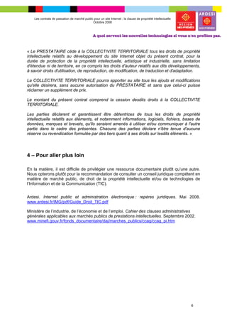 Les contrats de passation de marché public pour un site Internet : la clause de propriété intellectuelle
                                              Octobre 2008




« Le PRESTATAIRE cède à la COLLECTIVITE TERRITORIALE tous les droits de propriété
intellectuelle relatifs au développement du site Internet objet du présent contrat, pour la
durée de protection de la propriété intellectuelle, artistique et industrielle, sans limitation
d'étendue ni de territoire, en ce compris les droits d'auteur relatifs aux dits développements,
à savoir droits d'utilisation, de reproduction, de modification, de traduction et d'adaptation.

La COLLECTIVITE TERRITORIALE pourra apporter au site tous les ajouts et modifications
qu'elle désirera, sans aucune autorisation du PRESTATAIRE et sans que celui-ci puisse
réclamer un supplément de prix.

Le montant du présent contrat comprend la cession desdits droits à la COLLECTIVITE
TERRITORIALE.

Les parties déclarent et garantissent être détentrices de tous les droits de propriété
intellectuelle relatifs aux éléments, et notamment informations, logiciels, fichiers, bases de
données, marques et brevets, qu'ils seraient amenés à utiliser et/ou communiquer à l'autre
partie dans le cadre des présentes. Chacune des parties déclare n'être tenue d'aucune
réserve ou revendication formulée par des tiers quant à ses droits sur lesdits éléments. »




4 – Pour aller plus loin

En la matière, il est difficile de privilégier une ressource documentaire plutôt qu’une autre.
Nous opterons plutôt pour la recommandation de consulter un conseil juridique compétent en
matière de marché public, de droit de la propriété intellectuelle et/ou de technologies de
l’Information et de la Communication (TIC).


Ardesi. Internet public et administration électronique : repères juridiques. Mai 2008.
www.ardesi.fr/IMG/pdf/Guide_Droit_TIC.pdf

Ministère de l’industrie, de l’économie et de l’emploi. Cahier des clauses administratives
générales applicables aux marchés publics de prestations intellectuelles. Septembre 2002.
www.minefi.gouv.fr/fonds_documentaire/daj/marches_publics/ccag/ccag_pi.htm




                                                                                                               6
 