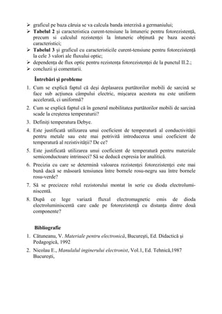  graficul pe baza căruia se va calcula banda interzisă a germaniului;
 Tabelul 2 şi caracteristica curent-tensiune la întuneric pentru fotorezistenţă,
  precum si calculul rezistenţei la întuneric obţinută pe baza acestei
  caracteristici;
 Tabelul 3 şi graficul cu caracteristicile curent-tensiune pentru fotorezistenţă
  la cele 3 valori ale fluxului optic;
 dependenţa de flux optic pentru rezistenţa fotorezistenţei de la punctul II.2.;
 concluzii şi comentarii.

   Întrebări şi probleme
1. Cum se explică faptul că deşi deplasarea purtătorilor mobili de sarcină se
   face sub acţiunea câmpului electric, mişcarea acestora nu este uniform
   accelerată, ci uniformă?
2. Cum se explică faptul că în general mobilitatea purtătorilor mobili de sarcină
   scade la creşterea temperaturii?
3. Definiţi temperatura Debye.
4. Este justificată utilizarea unui coeficient de temperatură al conductivităţii
   pentru metale sau este mai potrivită introducerea unui coeficient de
   temperatură al rezistivităţii? De ce?
5. Este justificată utilizarea unui coeficient de temperatură pentru materiale
   semiconductoare intrinseci? Să se deducă expresia lor analitică.
6. Precizia cu care se determină valoarea rezistenţei fotorezistenţei este mai
   bună dacă se măsoară tensiunea între bornele rosu-negru sau între bornele
   rosu-verde?
7. Să se precizeze rolul rezistorului montat în serie cu dioda electrolumi-
   niscentă.
8. După ce lege variază fluxul electromagnetic emis de dioda
   electroluminiscentă care cade pe fotorezistenţă cu distanţa dintre două
   componente?


   Bibliografie
1. Cătuneanu, V. Materiale pentru electronică, Bucureşti, Ed. Didactică şi
   Pedagogică, 1992
2. Nicolau E., Manulalul inginerului electronist, Vol.1, Ed. Tehnică,1987
   Bucureşti,
 