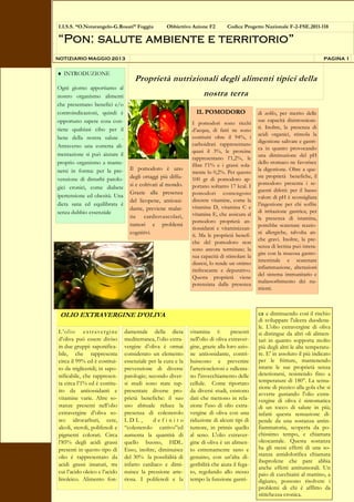 IL POMODORO
I pomodori sono ricchi
d’acqua, di fatti ne sono
costituiti oltre il 94%, i
carboidrati rappresentano
quasi il 3%, le proteine
rappresentano l’1,2%, le
fibre l’1% e i grassi sola-
mente lo 0,2%. Per questo
100 gr di pomodoro ap-
portano soltanto 17 kcal. I
pomodori contengono
discrete vitamine, come la
vitamina D, vitamina C e
vitamina E, che assicura al
pomodoro proprietà an-
tiossidanti e vitaminizzan-
ti. Ma le proprietà benefi-
che del pomodoro non
sono ancora terminate; la
sua capacità di stimolare la
diuresi, lo rende un ottimo
rinfrescante e depurativo.
Questa proprietà viene
potenziata dalla presenza
di zolfo, per merito delle
sue capacità disintossican-
ti. Inoltre, la presenza di
acidi organici, stimola la
digestione salivare e gastri-
ca in quanto provocando
una diminuzione del pH
dello stomaco ne favorisce
la digestione. Oltre a que-
ste proprietà benefiche, il
pomodoro presenta i se-
guenti difetti: per il basso
valore di pH è sconsigliata
l’ingestione per chi soffre
di irritazione gastrica; per
la presenza di istamina,
potrebbe scatenare reazio-
ni allergiche, talvolta an-
che gravi. Inoltre, la pre-
senza di lectina può intera-
gire con la mucosa gastro-
intestinale e scatenare
infiammazione, alterazioni
del sistema immunitario e
malassorbimento dei nu-
trienti.
Proprietà nutrizionali degli alimenti tipici della
nostra terra
I.I.S.S. “O.Notarangelo-G.Rosati” Foggia Obbiettivo Azione F2 Codice Progetto Nazionale F-2-FSE.2011-118
“Pon: salute ambiente e territorio”
INTRODUZIONE
Ogni giorno apportiamo al
nostro organismo alimenti
che presentano benefici e/o
controindicazioni, quindi è
opportuno sapere cosa con-
tiene qualsiasi cibo per il
bene della nostra salute .
Attraverso una corretta ali-
mentazione si può aiutare il
proprio organismo a mante-
nersi in forma: per la pre-
venzione di disturbi patolo-
gici cronici, come diabete
ipertensione ed obesità. Una
dieta sana ed equilibrata è
senza dubbio essenziale
NOTIZIARIO MAGGIO 2013 PAGINA 1
Il pomodoro è uno
degli ortaggi più diffu-
si e coltivati al mondo.
Grazie alla presenza
del licopene, antiossi-
dante, previene malat-
tie cardiovascolari,
tumori e problemi
cognitivi.
OLIO EXTRAVERGINE D’OLIVA
L’olio extravergine
d’oliva può essere diviso
in due gruppi: saponifica-
bile, che rappresenta
circa il 99% ed è costitui-
to da trigliceridi; in sapo-
nificabile, che rappresen-
ta circa l’1% ed è costitu-
ito da antiossidanti e
vitamine varie. Altre so-
stanze presenti nell’olio
extravergine d’oliva so-
no: idrocarburi, cere,
alcoli, steroli, polifenoli e
pigmenti colorati. Circa
l’85% degli acidi grassi
presenti in questo tipo di
olio è rappresentato da
acidi grassi insaturi, tra
cui l’acido oleico e l’acido
linoleico. Alimento fon-
damentale della dieta
mediterranea, l’olio extra-
vergine d’oliva è ormai
considerato un elemento
essenziale per la cura e la
prevenzione di diverse
patologie; secondo diver-
si studi sono state rap-
presentate diverse pro-
prietà benefiche: il suo
uso abituale riduce la
presenza di colesterolo
L D L , d e f i n i t o
“colesterolo cattivo”ed
aumenta la quantità di
quello buono, HDL.
Esso, inoltre, diminuisce
del 30% la possibilità di
infarto cardiaco e dimi-
nuisce la pressione arte-
riosa. I polifenoli e la
vitamina E presenti
nell'olio di oliva extraver-
gine, grazie alla loro azio-
ne antiossidante, contri-
buiscono a prevenire
l'arteriosclerosi e rallenta-
no l'invecchiamento delle
cellule. Come riportato
da diversi studi, esistono
dati che mettono in rela-
zione l'uso di olio extra-
vergine di oliva con una
riduzione di alcuni tipi di
tumore, in primis quello
al seno. L'olio extraver-
gine di oliva è un alimen-
to estremamente sano e
genuino, con un'alta di-
geribilità che aiuta il fega-
to, regolando allo stesso
tempo la funzione gastri-
ca e diminuendo così il rischio
di sviluppare l'ulcera duodena-
le. L'olio extravergine di oliva
si distingue da altri oli alimen-
tari in quanto sopporta molto
più degli altri le alte temperatu-
re. E' in assoluto il più indicato
per le fritture, mantenendo
intatte le sue proprietà senza
deteriorarsi, resistendo fino a
temperature di 180°. La sensa-
zione di pizzico alla gola che si
avverte gustando l'olio extra-
vergine di oliva è sintomatica
di un tocco di salute in più;
infatti questa sensazione di-
pende da una sostanza antin-
fiammatoria, scoperta da po-
chissimo tempo, e chiamata
oleocantale. Questa sostanza
ha gli stessi effetti di una so-
stanza antidolorifica chiamata
ibuprofene che pare abbia
anche effetti antitumorali. Un
paio di cucchiaini al mattino, a
digiuno, possono risolvere i
problemi di chi è afflitto da
stitichezza cronica.
 