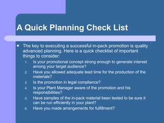 A Quick Planning Check List <ul><li>The key to executing a successful in-pack promotion is quality advanced planning. Here...