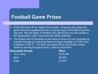 Football Game Prizes <ul><li>$100,000 Grand Prize: Rapid Fire contest.  Everyone who plays the game becomes registered to ...