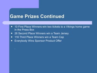 Game Prizes Continued <ul><li>10 First Place Winners-win two tickets to a Vikings home game in the Press Box </li></ul><ul...