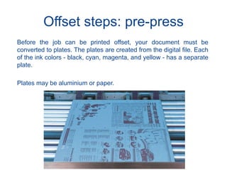 Offset steps: pre-press
Before the job can be printed offset, your document must be
converted to plates. The plates are created from the digital file. Each
of the ink colors - black, cyan, magenta, and yellow - has a separate
plate.
Plates may be aluminium or paper.
 
