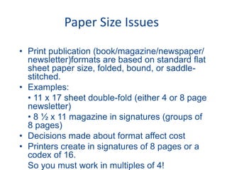 Paper Size Issues
• Print publication (book/magazine/newspaper/
newsletter)formats are based on standard flat
sheet paper size, folded, bound, or saddle-
stitched.
• Examples:
• 11 x 17 sheet double-fold (either 4 or 8 page
newsletter)
• 8 ½ x 11 magazine in signatures (groups of
8 pages)
• Decisions made about format affect cost
• Printers create in signatures of 8 pages or a
codex of 16.
So you must work in multiples of 4!
 