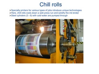 Chill rolls
Specialty printers for various types of jobs introduce unique technologies
Here, chill rolls cools down a web press run and solidify the ink binder
Steel cylinders (3 - 6) with cold water are pumped through
 