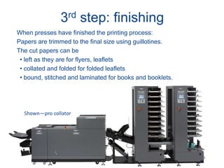 3rd step: finishing
When presses have finished the printing process:
Papers are trimmed to the final size using guillotines.
The cut papers can be
• left as they are for flyers, leaflets
• collated and folded for folded leaflets
• bound, stitched and laminated for books and booklets.
Shown—pro collator
 