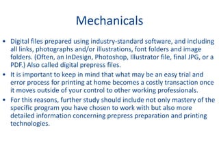 Mechanicals
• Digital files prepared using industry-standard software, and including
all links, photographs and/or illustrations, font folders and image
folders. (Often, an InDesign, Photoshop, Illustrator file, final JPG, or a
PDF.) Also called digital prepress files.
• It is important to keep in mind that what may be an easy trial and
error process for printing at home becomes a costly transaction once
it moves outside of your control to other working professionals.
• For this reasons, further study should include not only mastery of the
specific program you have chosen to work with but also more
detailed information concerning prepress preparation and printing
technologies.
 