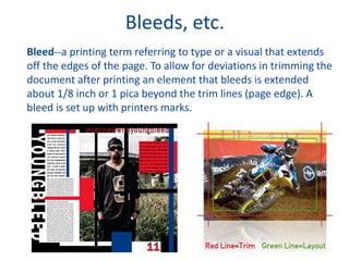 Bleeds, etc.
Bleed--a printing term referring to type or a visual that extends
off the edges of the page. To allow for deviations in trimming the
document after printing an element that bleeds is extended
about 1/8 inch or 1 pica beyond the trim lines (page edge). A
bleed is set up with printers marks.
 