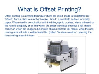 What is Offset Printing?
Offset printing is a printing technique where the inked image is transferred (or
"offset") from a plate to a rubber blanket, then to a substrate surface, normally
paper. When used in combination with the lithographic process, which is based on
the natural antipathy of oil and water, the offset technique employs a flat image
carrier on which the image to be printed obtains ink from ink rollers, while the non-
printing area attracts a water-based film (called "fountain solution”), keeping the
non-printing areas ink-free.
 