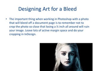 Designing Art for a Bleed
• The important thing when working in Photoshop with a photo
that will bleed off a document page is to remember not to
crop the photo so close that losing a ½ inch all around will ruin
your image. Leave lots of active margin space and do your
cropping in InDesign.
 