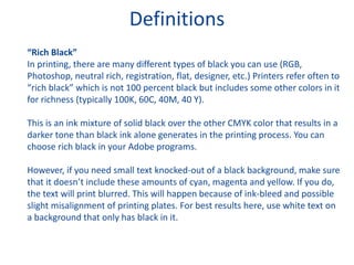 Definitions
“Rich Black”
In printing, there are many different types of black you can use (RGB,
Photoshop, neutral rich, registration, flat, designer, etc.) Printers refer often to
“rich black” which is not 100 percent black but includes some other colors in it
for richness (typically 100K, 60C, 40M, 40 Y).
This is an ink mixture of solid black over the other CMYK color that results in a
darker tone than black ink alone generates in the printing process. You can
choose rich black in your Adobe programs.
However, if you need small text knocked-out of a black background, make sure
that it doesn’t include these amounts of cyan, magenta and yellow. If you do,
the text will print blurred. This will happen because of ink-bleed and possible
slight misalignment of printing plates. For best results here, use white text on
a background that only has black in it.
 