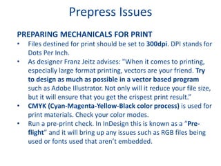 Prepress Issues
PREPARING MECHANICALS FOR PRINT
• Files destined for print should be set to 300dpi. DPI stands for
Dots Per Inch.
• As designer Franz Jeitz advises: "When it comes to printing,
especially large format printing, vectors are your friend. Try
to design as much as possible in a vector based program
such as Adobe Illustrator. Not only will it reduce your file size,
but it will ensure that you get the crispest print result.”
• CMYK (Cyan-Magenta-Yellow-Black color process) is used for
print materials. Check your color modes.
• Run a pre-print check. In InDesign this is known as a “Pre-
flight” and it will bring up any issues such as RGB files being
used or fonts used that aren’t embedded.
 