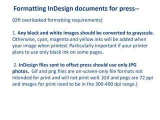 Formatting InDesign documents for press--
(Oft overlooked formatting requirements)
1. Any black and white images should be converted to grayscale.
Otherwise, cyan, magenta and yellow inks will be added when
your image when printed. Particularly important if your printer
plans to use only black ink on some pages.
2. InDesign files sent to offset press should use only JPG
photos. Gif and png files are on-screen-only file formats not
intended for print and will not print well. (Gif and pngs are 72 ppi
and images for print need to be in the 300-400 dpi range.)
 