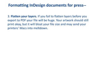 Formatting InDesign documents for press--
3. Flatten your layers. If you fail to flatten layers before you
export to PDF your file will be huge. Your artwork should still
print okay, but it will bloat your file size and may send your
printers’ Macs into meltdown.
 
