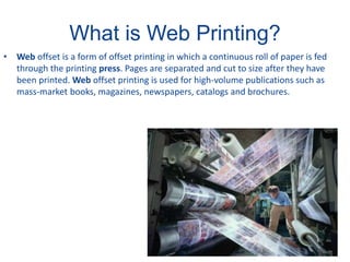 What is Web Printing?
• Web offset is a form of offset printing in which a continuous roll of paper is fed
through the printing press. Pages are separated and cut to size after they have
been printed. Web offset printing is used for high-volume publications such as
mass-market books, magazines, newspapers, catalogs and brochures.
 