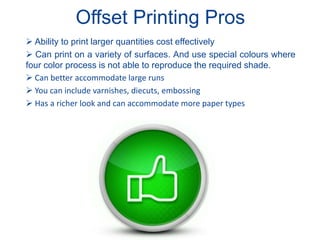 Offset Printing Pros
 Ability to print larger quantities cost effectively
 Can print on a variety of surfaces. And use special colours where
four color process is not able to reproduce the required shade.
 Can better accommodate large runs
 You can include varnishes, diecuts, embossing
 Has a richer look and can accommodate more paper types
 