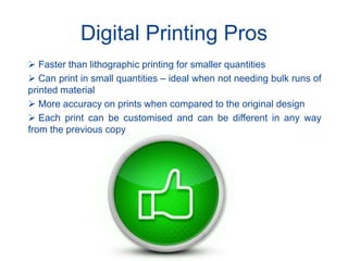 Digital Printing Pros
 Faster than lithographic printing for smaller quantities
 Can print in small quantities – ideal when not needing bulk runs of
printed material
 More accuracy on prints when compared to the original design
 Each print can be customised and can be different in any way
from the previous copy
 
