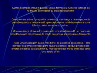 Outros exemplos incluem praticar letras, formas ou números fazendo-os na massa de modelar ou outra textura firme.  Coloque suas mãos nos quadris ou ombros da criança e dê um pouco de pressão quando a criança está aprendendo uma habilidade motora nova tal como subir escadas ou patinar.   Mova a criança através dos passos de uma atividade e dê um pouco de resistência aos movimentos de modo que possa senti-los mais facilmente.      Faça uma massagem suave mas firme, se a criança gosta disso. Tente esfregar as pernas e braços para ajudar a acordar, aplique pressão nos ombros e cabeça para acalmar ou massageie suas mãos antes que tente uma tarefa difícil. 