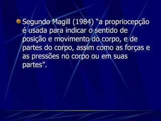 Segundo Magill (1984) “a propriocepção é usada para indicar o sentido de posição e movimento do corpo, e de partes do corpo, assim como as forças e as pressões no corpo ou em suas partes”.   