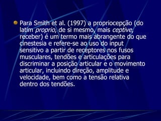 Para Smith et al. (1997) a propriocepção (do latim  proprio , de si mesmo, mais  ceptive , receber) é um termo mais abrangente do que cinestesia e refere-se ao uso do input sensitivo a partir de receptores nos fusos musculares, tendões e articulações para discriminar a posição articular e o movimento articular, incluindo direção, amplitude e velocidade, bem como a tensão relativa dentro dos tendões.   