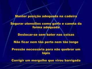 Manter posição adequada na cadeira Segurar utensílios como garfo e caneta da forma adequada Deslocar-se sem bater nas coisas Não ficar nem tão perto nem tão longe Pressão necessária para não quebrar um lápis Corrigir um mergulho que virou barrigada 