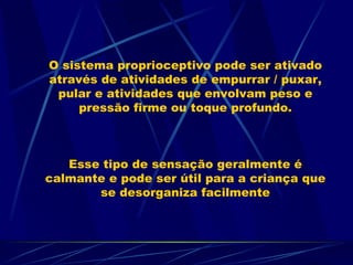 O sistema proprioceptivo pode ser ativado através de atividades de empurrar / puxar, pular e atividades que envolvam peso e pressão firme ou toque profundo. Esse tipo de sensação geralmente é calmante e pode ser útil para a criança que se desorganiza facilmente 