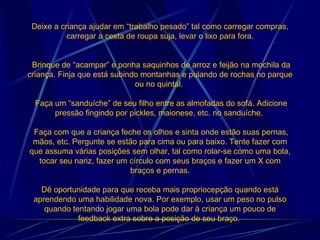 Deixe a criança ajudar em “trabalho pesado” tal como carregar compras, carregar a cesta de roupa suja, levar o lixo para fora.  Brinque de “acampar” e ponha saquinhos de arroz e feijão na mochila da criança. Finja que está subindo montanhas e pulando de rochas no parque ou no quintal.   Faça um “sanduíche” de seu filho entre as almofadas do sofá. Adicione pressão fingindo por pickles, maionese, etc. no sanduíche.   Faça com que a criança feche os olhos e sinta onde estão suas pernas, mãos, etc. Pergunte se estão para cima ou para baixo. Tente fazer com que assuma várias posições sem olhar, tal como rolar-se como uma bola, tocar seu nariz, fazer um círculo com seus braços e fazer um X com braços e pernas. Dê oportunidade para que receba mais propriocepção quando está aprendendo uma habilidade nova. Por exemplo, usar um peso no pulso quando tentando jogar uma bola pode dar à criança um pouco de feedback extra sobre a posição de seu braço.  