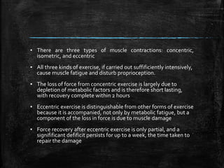 ▪ There are three types of muscle contractions: concentric,
isometric, and eccentric
▪ All three kinds of exercise, if carried out suffificiently intensively,
cause muscle fatigue and disturb proprioception.
▪ The loss of force from concentric exercise is largely due to
depletion of metabolic factors and is therefore short lasting,
with recovery complete within 2 hours
▪ Eccentric exercise is distinguishable from other forms of exercise
because it is accompanied, not only by metabolic fatigue, but a
component of the loss in force is due to muscle damage
▪ Force recovery after eccentric exercise is only partial, and a
signifificant defificit persists for up to a week, the time taken to
repair the damage
 