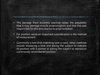 ▪ The damage from eccentric exercise raises the possibility
that it may damage muscle proprioceptors and that this was
responsible for the disturbance to proprioception
▪ For position sense an important consideration is the method
of measurement
▪ Commonly a two-limb matching task is used, other methods
include displacing a limb and asking the subject to indicate
its position with a pointer or asking the subject to reproduce
a previously remembered position
 