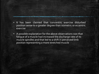 ▪ It has been claimed that concentric exercise disturbed
position sense to a greater degree than isometric or eccentric
exercise
▪ A possible explanation for the above observations was that
fatigue of a muscle had increased the discharge rate of its
muscle spindles and that led to a shift in perceived limb
position representing a more stretched muscle
 