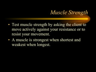 Muscle Strength Test muscle strength by asking the client to move actively against your resistance or to resist your movement. A muscle is strongest when shortest and weakest when longest. 