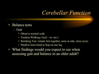 Cerebellar Function Balance tests Gait Observe normal walk Tandem Walking ( heel – to- toe ) Romberg Test  (stand, feet together, arms at side, close eyes) Shallow knee bend or hop on one leg What findings would you expect to see when assessing gait and balance in an older adult? 