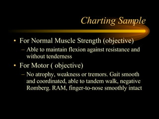 Charting Sample For Normal Muscle Strength (objective) Able to maintain flexion against resistance and without tenderness For Motor ( objective) No atrophy, weakness or tremors. Gait smooth and coordinated, able to tandem walk, negative Romberg. RAM, finger-to-nose smoothly intact 