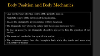 Body Position and Body Mechanics
• Give the therapist effective control of the patient’s motion.
• Facilitate control of the direction of the resistance.
• Enable the therapist to give resistance without fatiguing.
• The therapist’s body should be in line with the desired motion or force.
• To line up properly, the therapist’s shoulders and pelvis face the direction of the
motion.
• The arms and hands also line up with the motion
• The resistance comes from the therapist’s body while the hands and arms stay
comparatively relaxed
 