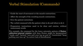 Verbal Stimulation (Commands)
• Guide the start of movement or the muscle contractions.
• Affect the strength of the resulting muscle contractions.
• Give the patient corrections
• The verbal command tells the patient what to do and when to do it
• Preparatory instructions need to be clear and concise, without
unnecessary words
For example, the command for the lower extremity pattern of flexion-
adduction-external rotation with knee flexion might be [preparation]
“ready, and”; [action] “now pull your leg up and in”; [correction] “keep
pulling your toes up” (to correct lack of dorsiflexion)
 