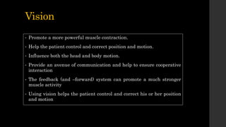Vision
• Promote a more powerful muscle contraction.
• Help the patient control and correct position and motion.
• Influence both the head and body motion.
• Provide an avenue of communication and help to ensure cooperative
interaction
• The feedback (and –forward) system can promote a much stronger
muscle activity
• Using vision helps the patient control and correct his or her position
and motion
 