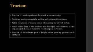 Traction
• Traction is the elongation of the trunk or an extremity
• Facilitate motion, especially pulling and antigravity motions.
• Aid in elongation of muscle tissue when using the stretch reflex.
• Resist some part of the motion. For example, use traction at the
beginning of shoulder flexion to resist scapula elevation.
• Traction of the affected part is helpful when treating patients with
joint pain
 