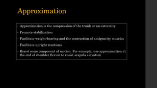 Approximation
• Approximation is the compression of the trunk or an extremity
• Promote stabilization
• Facilitate weight-bearing and the contraction of antigravity muscles
• Facilitate upright reactions
• Resist some component of motion. For example, use approximation at
the end of shoulder flexion to resist scapula elevation
 