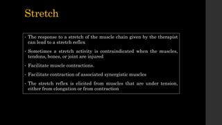 Stretch
• The response to a stretch of the muscle chain given by the therapist
can lead to a stretch reflex
• Sometimes a stretch activity is contraindicated when the muscles,
tendons, bones, or joint are injured
• Facilitate muscle contractions.
• Facilitate contraction of associated synergistic muscles
• The stretch reflex is elicited from muscles that are under tension,
either from elongation or from contraction
 