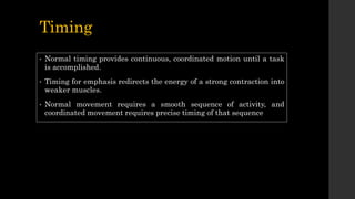 Timing
• Normal timing provides continuous, coordinated motion until a task
is accomplished.
• Timing for emphasis redirects the energy of a strong contraction into
weaker muscles.
• Normal movement requires a smooth sequence of activity, and
coordinated movement requires precise timing of that sequence
 
