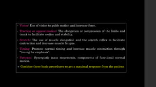 • Vision: Use of vision to guide motion and increase force.
• Traction or approximation: The elongation or compression of the limbs and
trunk to facilitate motion and stability.
• Stretch: The use of muscle elongation and the stretch reflex to facilitate
contraction and decrease muscle fatigue.
• Timing: Promote normal timing and increase muscle contraction through
“timing for emphasis”.
• Patterns: Synergistic mass movements, components of functional normal
motion.
 Combine these basic procedures to get a maximal response from the patient
 