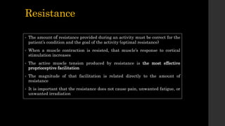 Resistance
• The amount of resistance provided during an activity must be correct for the
patient’s condition and the goal of the activity (optimal resistance)
• When a muscle contraction is resisted, that muscle’s response to cortical
stimulation increases
• The active muscle tension produced by resistance is the most effective
proprioceptive facilitation
• The magnitude of that facilitation is related directly to the amount of
resistance
• It is important that the resistance does not cause pain, unwanted fatigue, or
unwanted irradiation
 